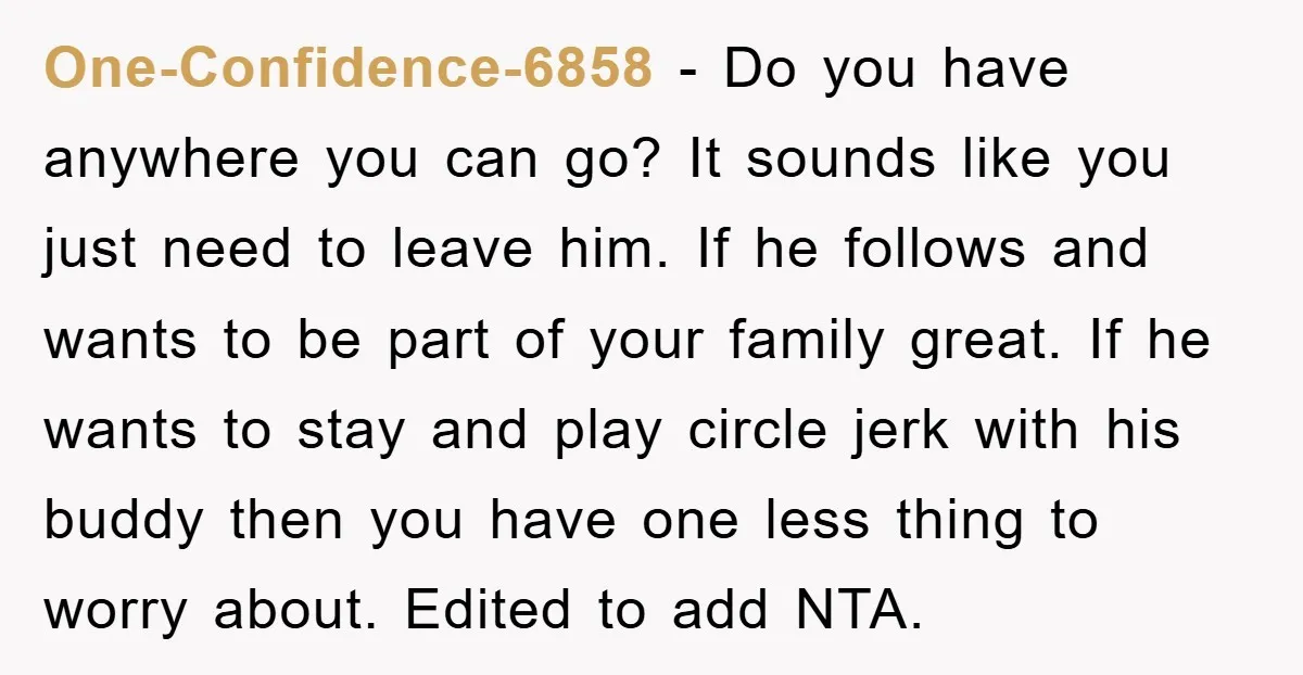 One-Confidence-6858 − Do you have anywhere you can go? It sounds like you just need to leave him. If he follows and wants to be part of your family great....