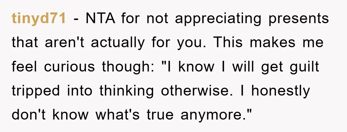 tinyd71 − NTA for not appreciating presents that aren't actually for you. This makes me feel curious though: "I know I will get guilt tripped into thinking otherwise. I honestly...