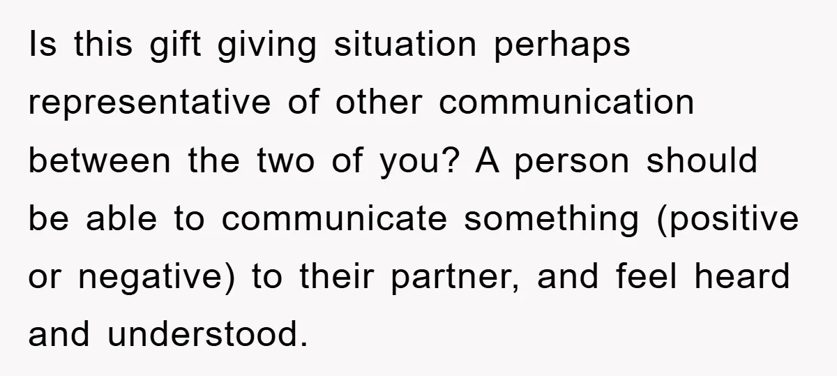 Is this gift giving situation perhaps representative of other communication between the two of you? A person should be able to communicate something (positive or negative) to their partner, and...