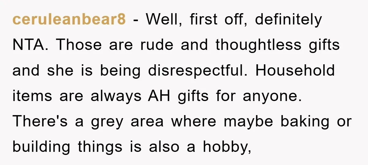 ceruleanbear8 − Well, first off, definitely NTA. Those are rude and thoughtless gifts and she is being disrespectful. Household items are always AH gifts for anyone. There's a grey area...