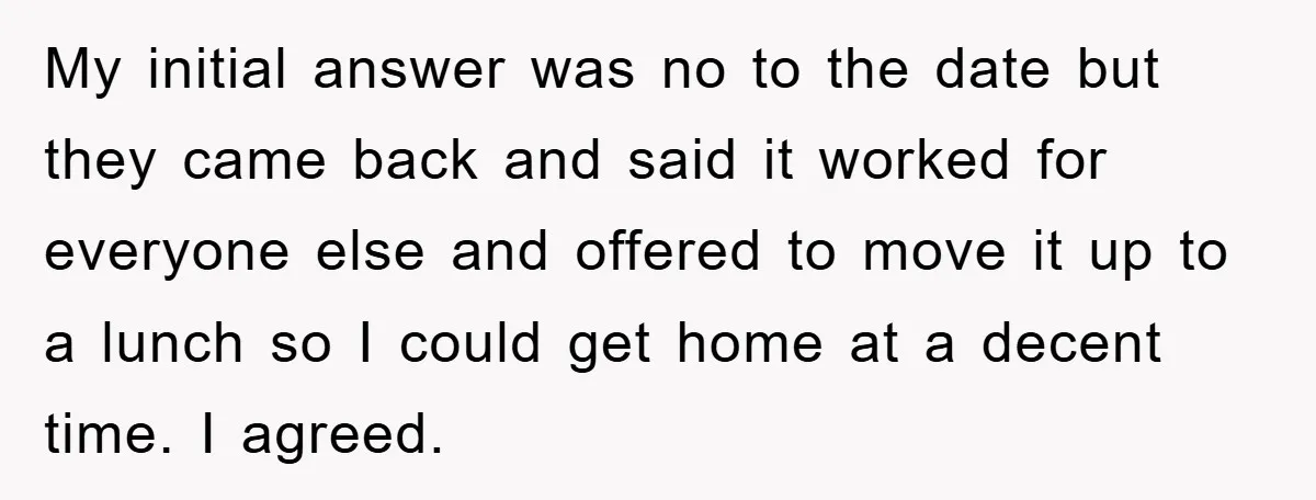 My initial answer was no to the date but they came back and said it worked for everyone else and offered to move it up to a lunch so I...
