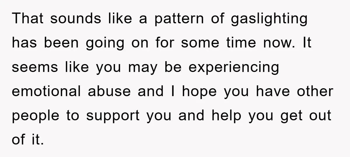 That sounds like a pattern of gaslighting has been going on for some time now. It seems like you may be experiencing emotional abuse and I hope you have other...