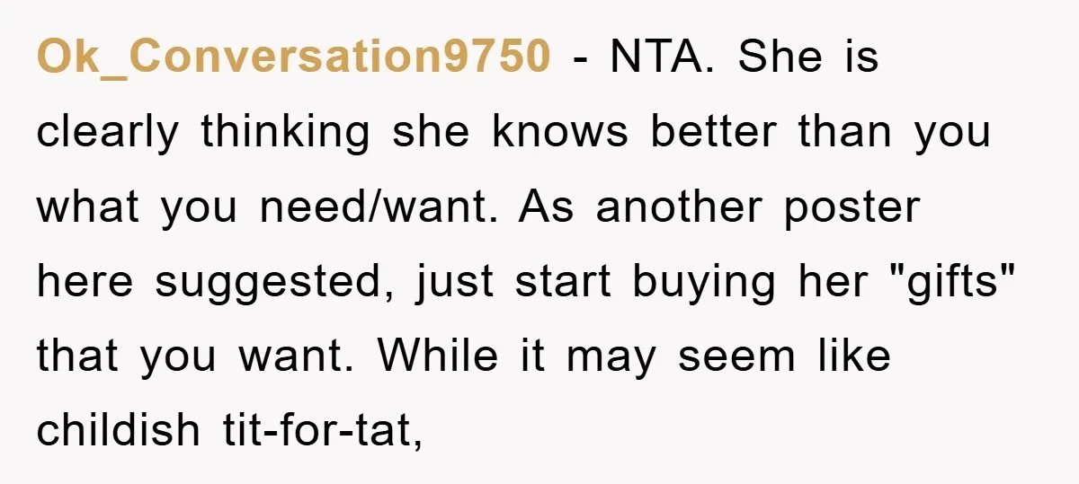 Ok_Conversation9750 − NTA. She is clearly thinking she knows better than you what you need/want. As another poster here suggested, just start buying her "gifts" that you want. While it...