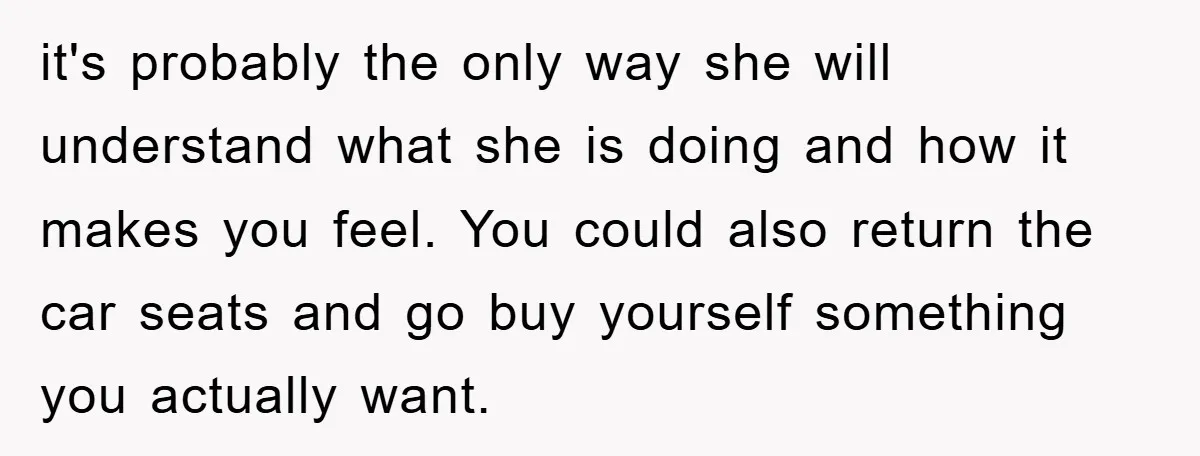 it's probably the only way she will understand what she is doing and how it makes you feel. You could also return the car seats and go buy yourself something...
