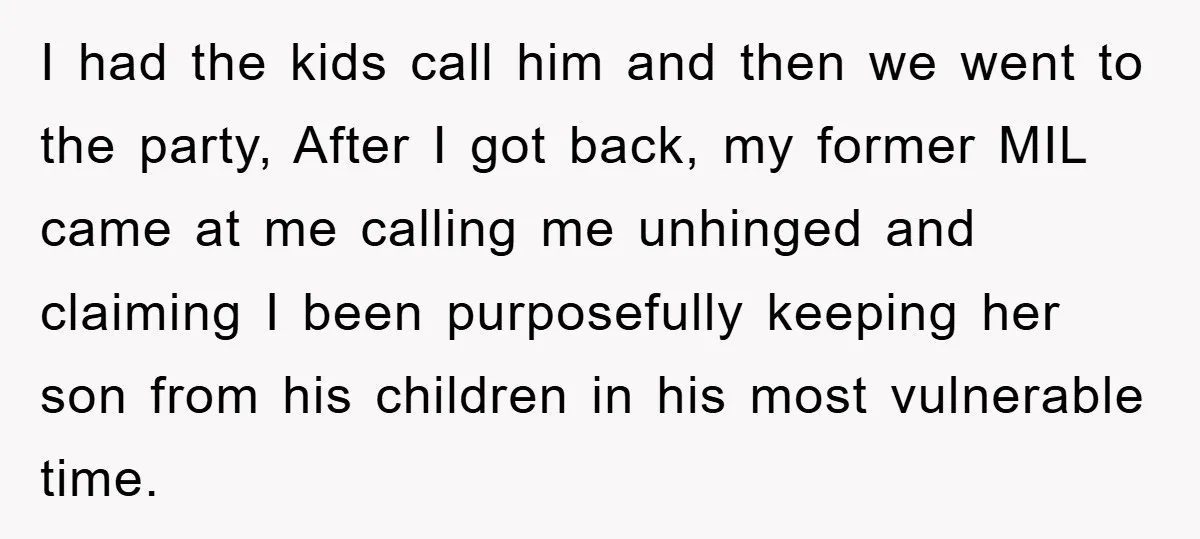 I had the kids call him and then we went to the party, After I got back, my former MIL came at me calling me unhinged and claiming I been...
