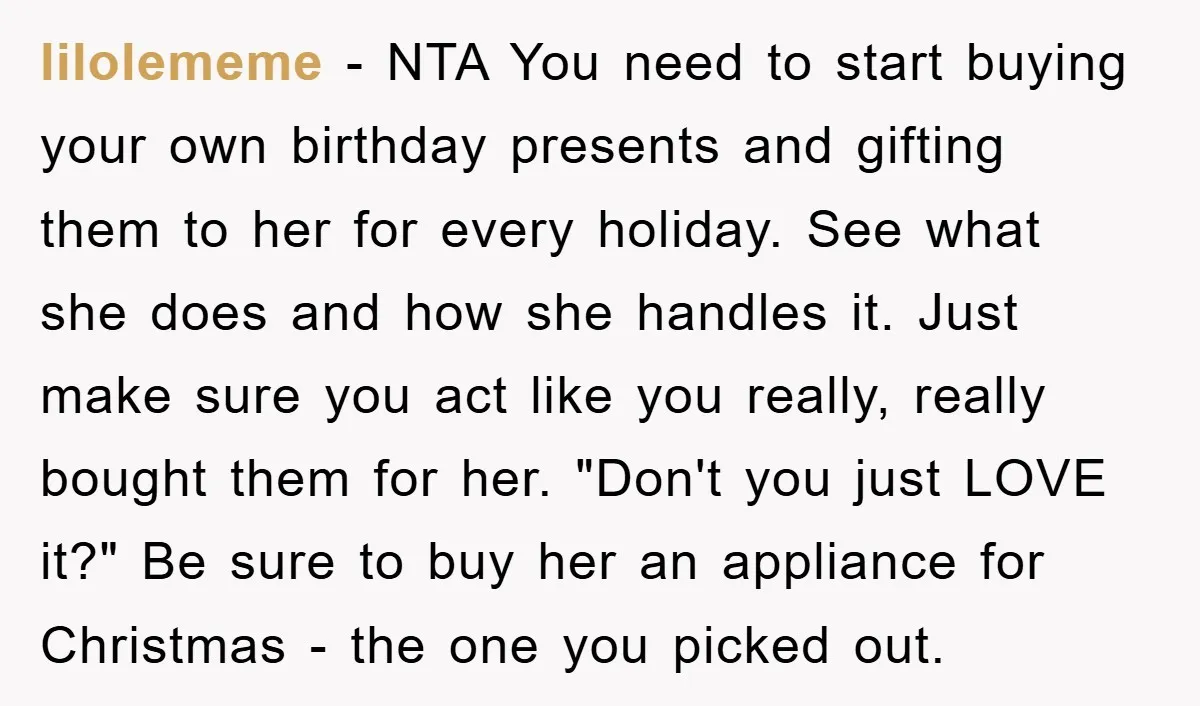 lilolememe − NTA You need to start buying your own birthday presents and gifting them to her for every holiday. See what she does and how she handles it. Just...