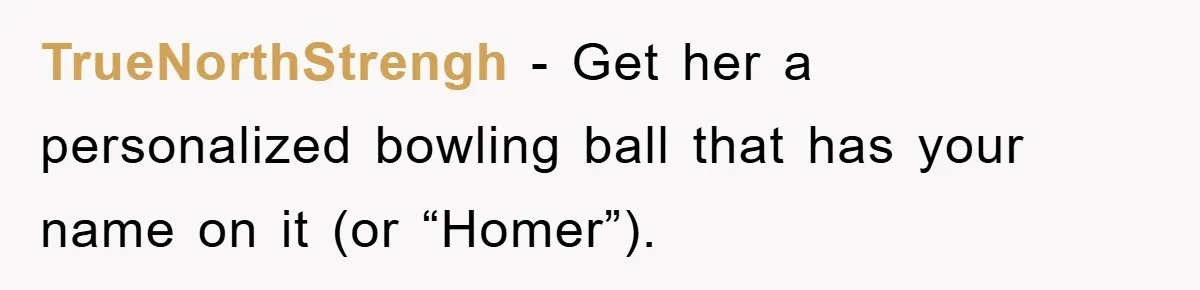 TrueNorthStrengh − Get her a personalized bowling ball that has your name on it (or “Homer”).