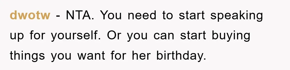 dwotw − NTA. You need to start speaking up for yourself. Or you can start buying things you want for her birthday.
