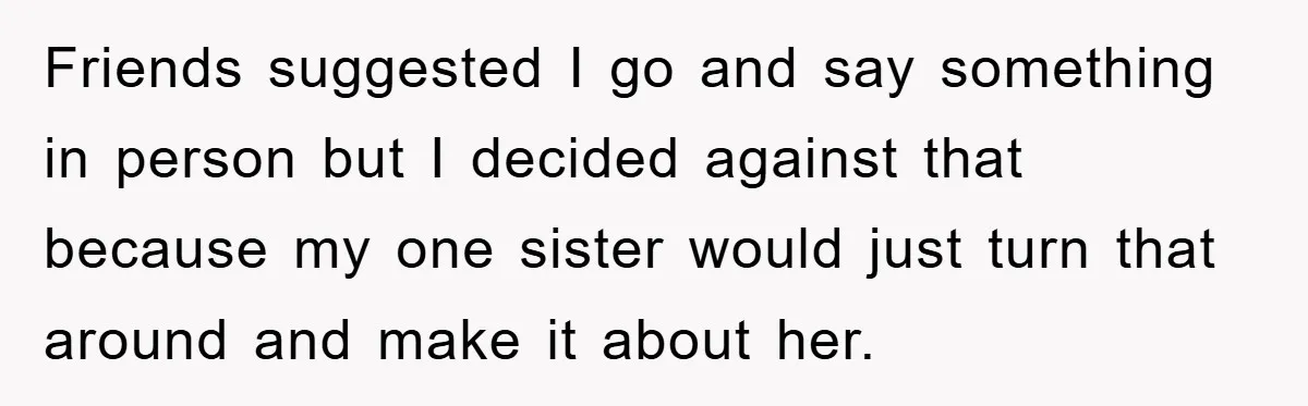 Friends suggested I go and say something in person but I decided against that because my one sister would just turn that around and make it about her.