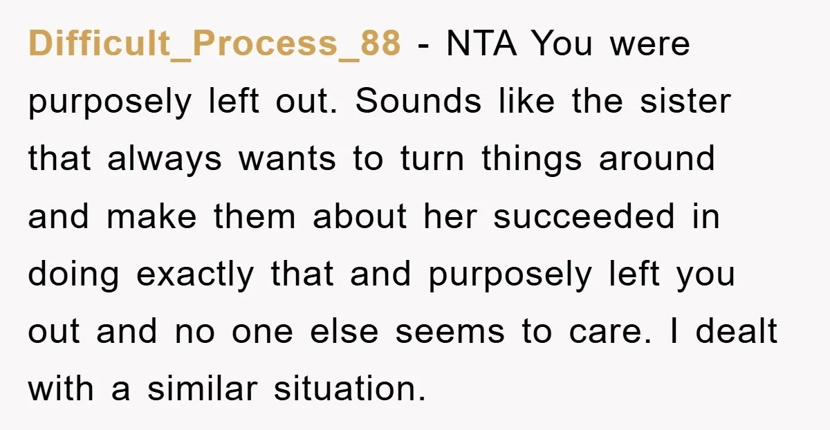 Difficult_Process_88 − NTA You were purposely left out. Sounds like the sister that always wants to turn things around and make them about her succeeded in doing exactly that and...
