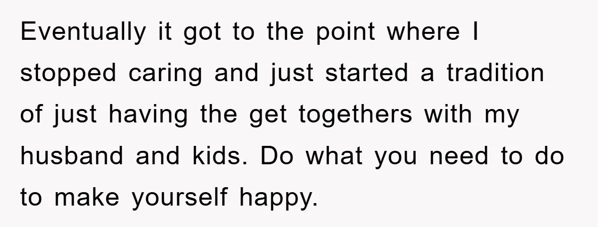 Eventually it got to the point where I stopped caring and just started a tradition of just having the get togethers with my husband and kids. Do what you need...