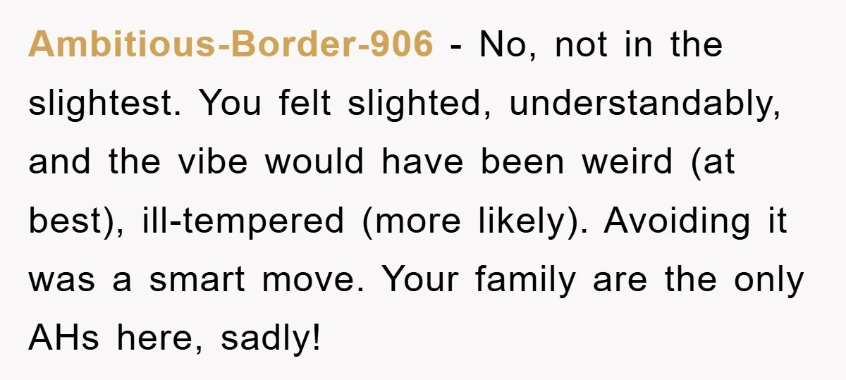 Ambitious-Border-906 − No, not in the slightest. You felt slighted, understandably, and the vibe would have been weird (at best), ill-tempered (more likely). Avoiding it was a smart move. Your...