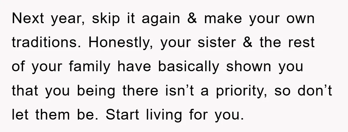 Next year, skip it again & make your own traditions. Honestly, your sister & the rest of your family have basically shown you that you being there isn’t a priority,...
