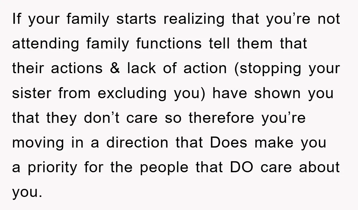 If your family starts realizing that you’re not attending family functions tell them that their actions & lack of action (stopping your sister from excluding you) have shown you that...