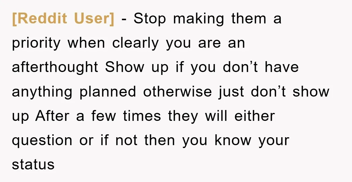 [Reddit User] − Stop making them a priority when clearly you are an afterthought Show up if you don’t have anything planned otherwise just don’t show up After a few...