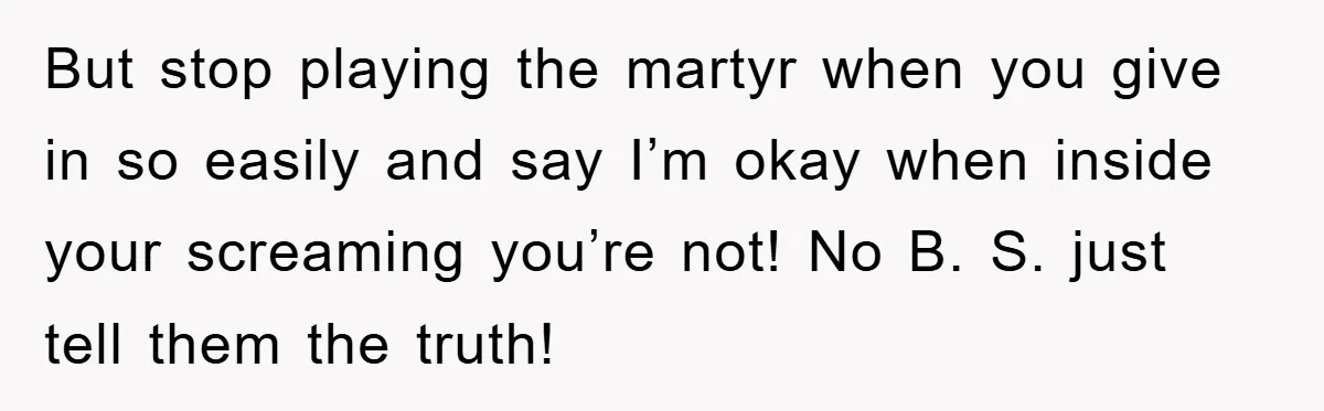 But stop playing the martyr when you give in so easily and say I’m okay when inside your screaming you’re not! No B. S. just tell them the truth!