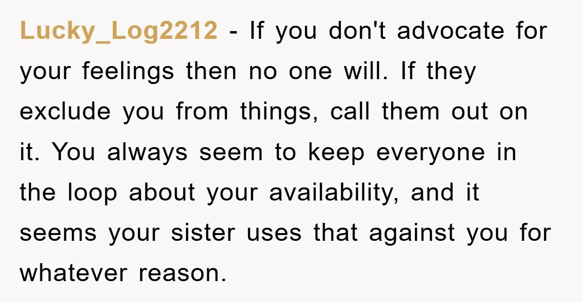 Lucky_Log2212 − If you don't advocate for your feelings then no one will. If they exclude you from things, call them out on it. You always seem to keep everyone...