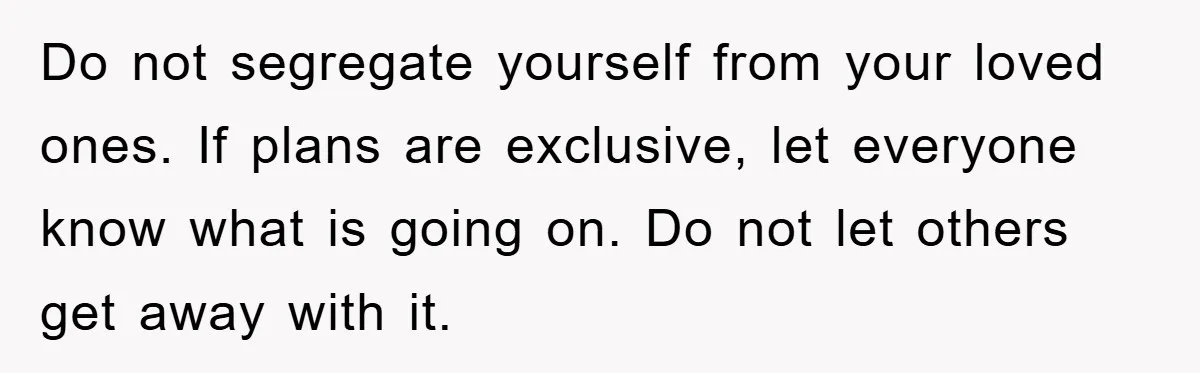 Do not segregate yourself from your loved ones. If plans are exclusive, let everyone know what is going on. Do not let others get away with it.
