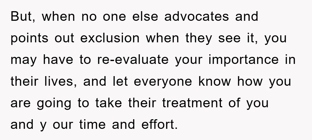 But, when no one else advocates and points out exclusion when they see it, you may have to re-evaluate your importance in their lives, and let everyone know how you...