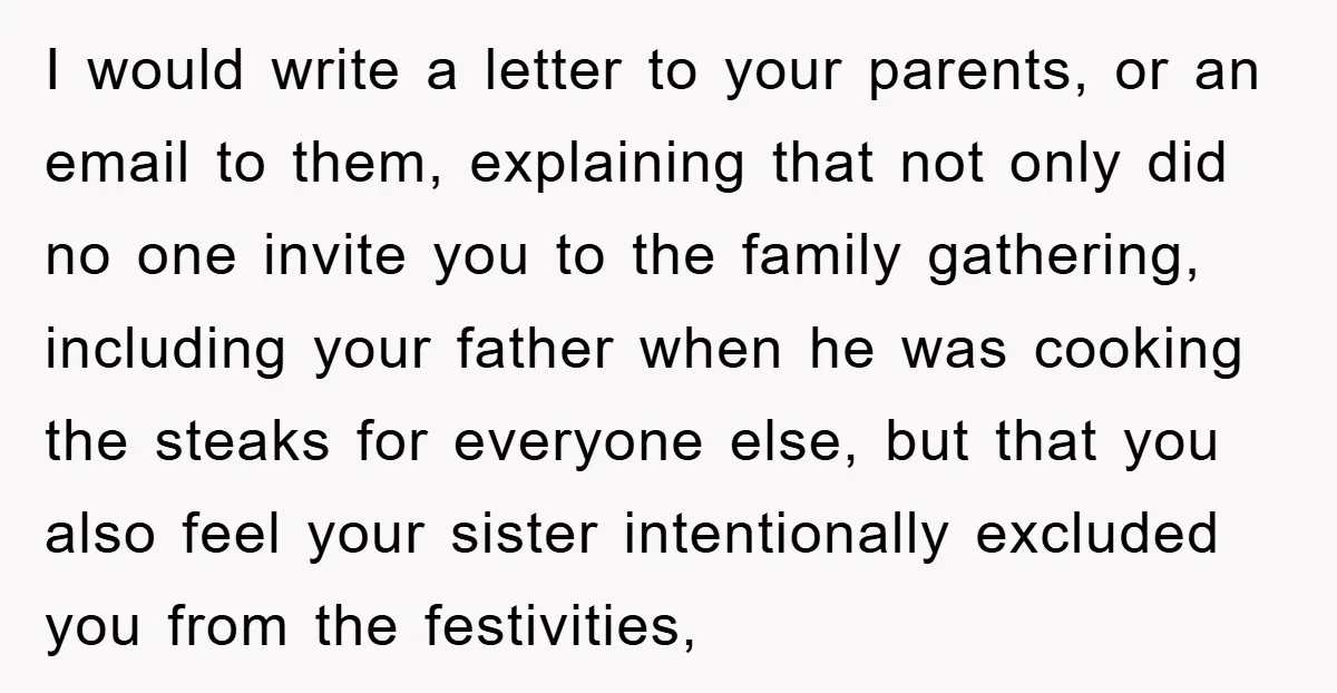 I would write a letter to your parents, or an email to them, explaining that not only did no one invite you to the family gathering, including your father when...