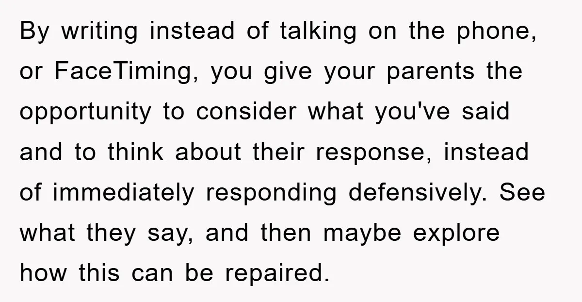 By writing instead of talking on the phone, or FaceTiming, you give your parents the opportunity to consider what you've said and to think about their response, instead of immediately...