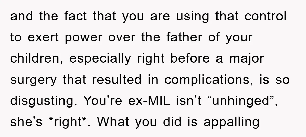 and the fact that you are using that control to exert power over the father of your children, especially right before a major surgery that resulted in complications, is so...