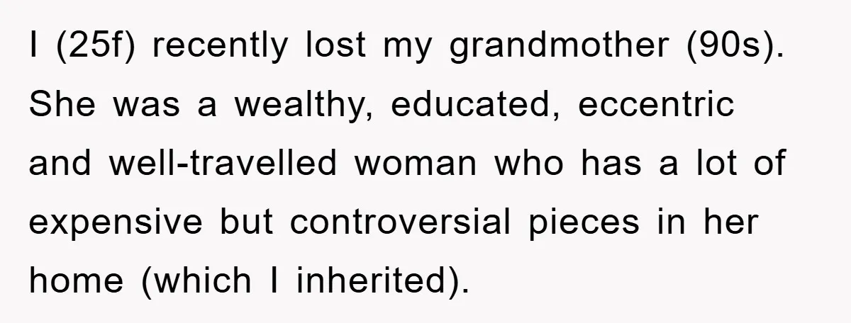 I (25f) recently lost my grandmother (90s). She was a wealthy, educated, eccentric and well-travelled woman who has a lot of expensive but controversial pieces in her home (which I...