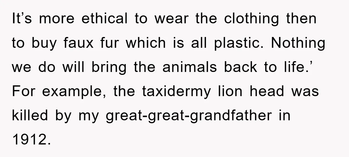 It’s more ethical to wear the clothing then to buy faux fur which is all plastic. Nothing we do will bring the animals back to life.’ For example, the taxidermy...