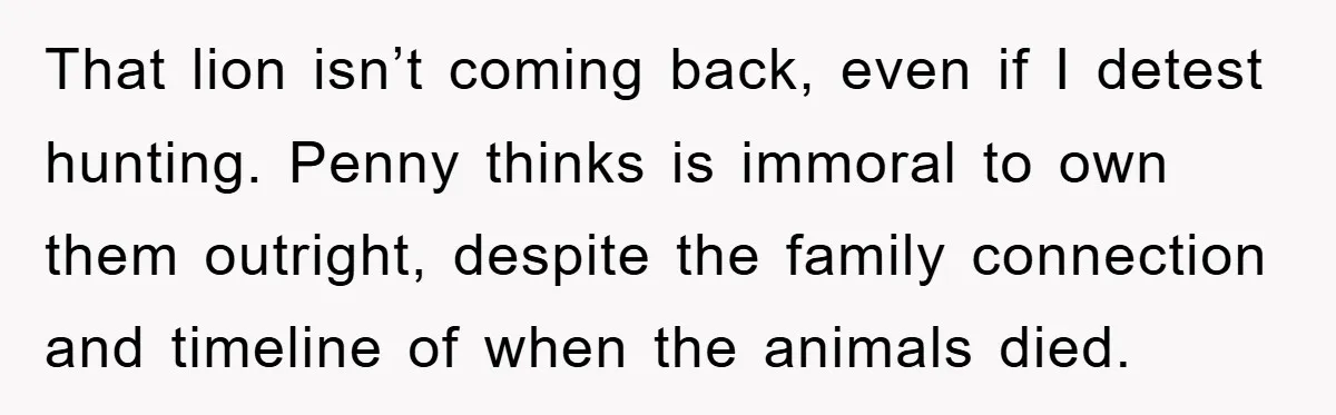 That lion isn’t coming back, even if I detest hunting. Penny thinks is immoral to own them outright, despite the family connection and timeline of when the animals died.
