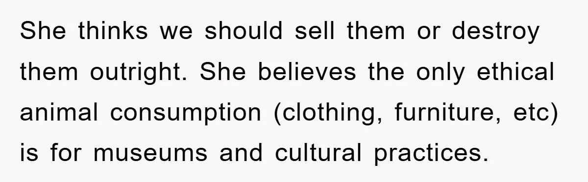 She thinks we should sell them or destroy them outright. She believes the only ethical animal consumption (clothing, furniture, etc) is for museums and cultural practices.