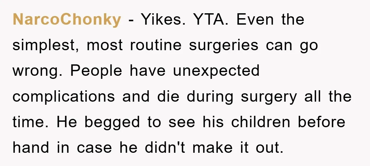 NarcoChonky − Yikes. YTA. Even the simplest, most routine surgeries can go wrong. People have unexpected complications and die during surgery all the time. He begged to see his children...