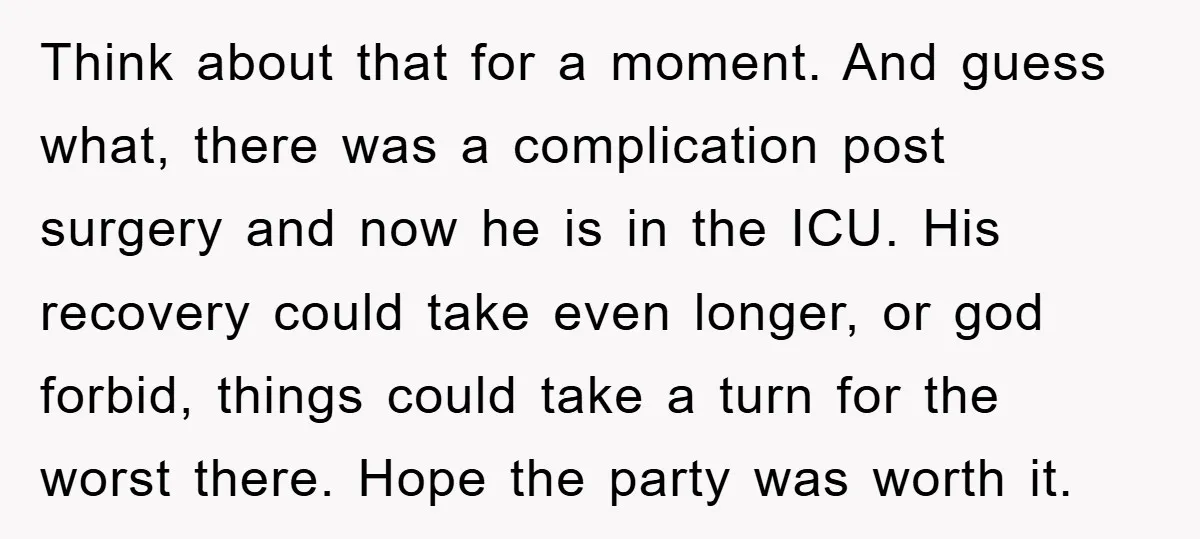 Think about that for a moment. And guess what, there was a complication post surgery and now he is in the ICU. His recovery could take even longer, or god...