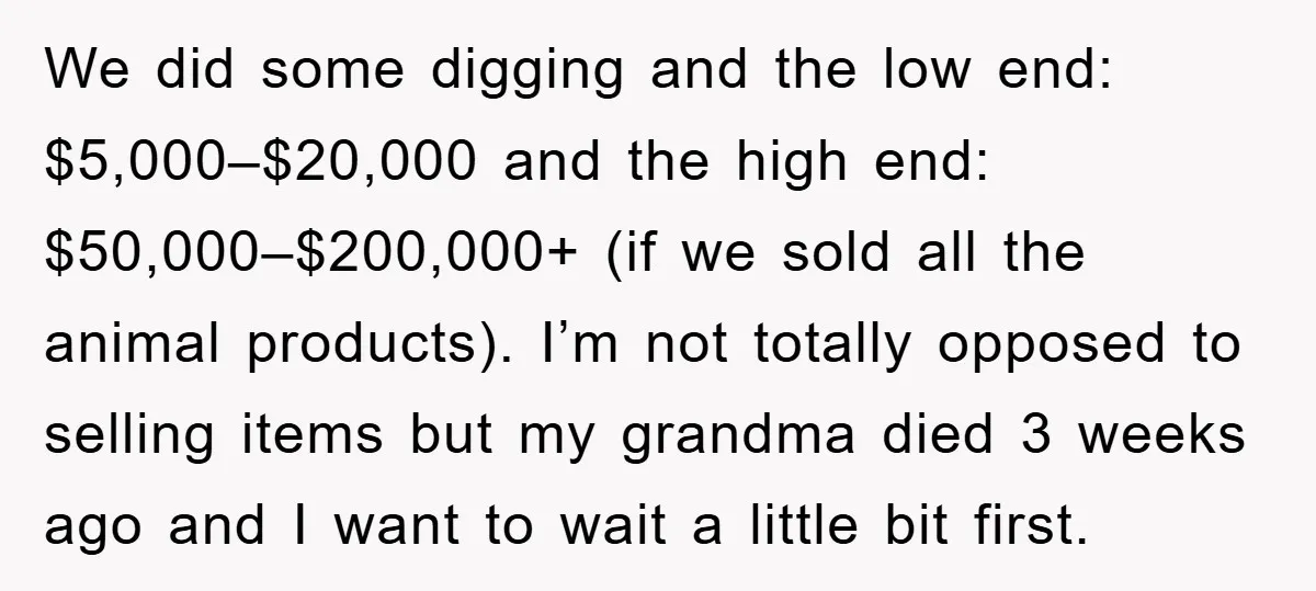 We did some digging and the low end: $5,000–$20,000 and the high end: $50,000–$200,000+ (if we sold all the animal products). I’m not totally opposed to selling items but my...