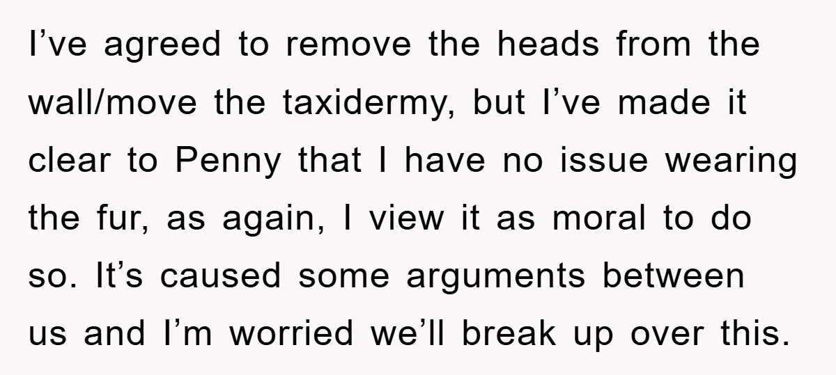 I’ve agreed to remove the heads from the wall/move the taxidermy, but I’ve made it clear to Penny that I have no issue wearing the fur, as again, I view...