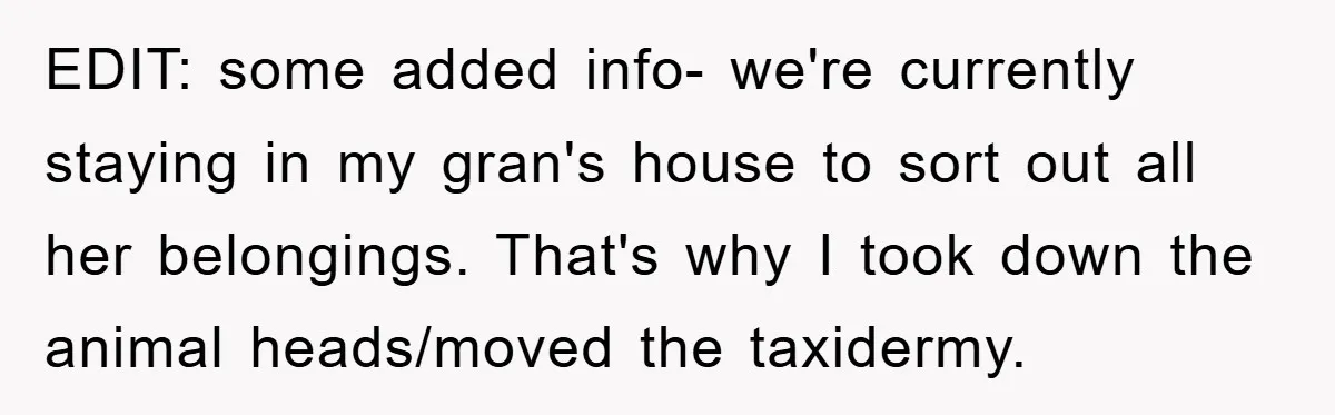 EDIT: some added info- we're currently staying in my gran's house to sort out all her belongings. That's why I took down the animal heads/moved the taxidermy.