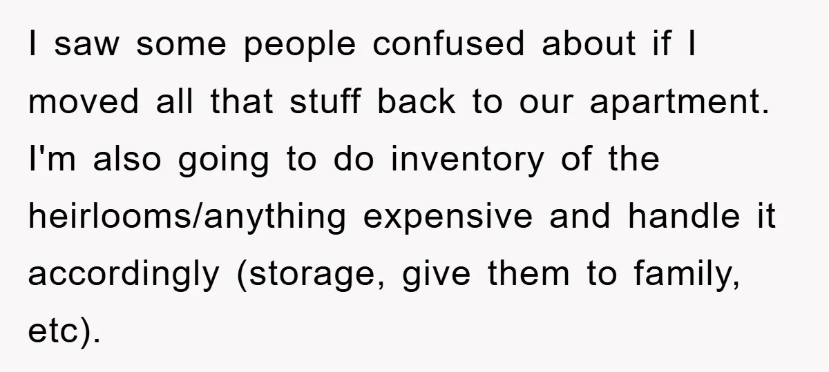 I saw some people confused about if I moved all that stuff back to our apartment. I'm also going to do inventory of the heirlooms/anything expensive and handle it accordingly...