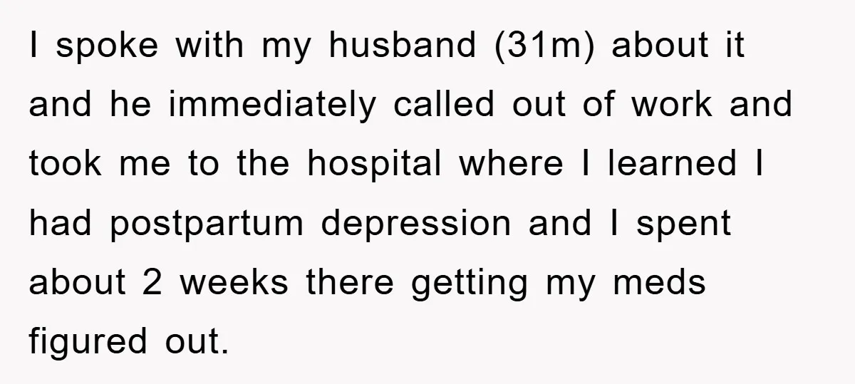 I spoke with my husband (31m) about it and he immediately called out of work and took me to the hospital where I learned I had postpartum depression and I...