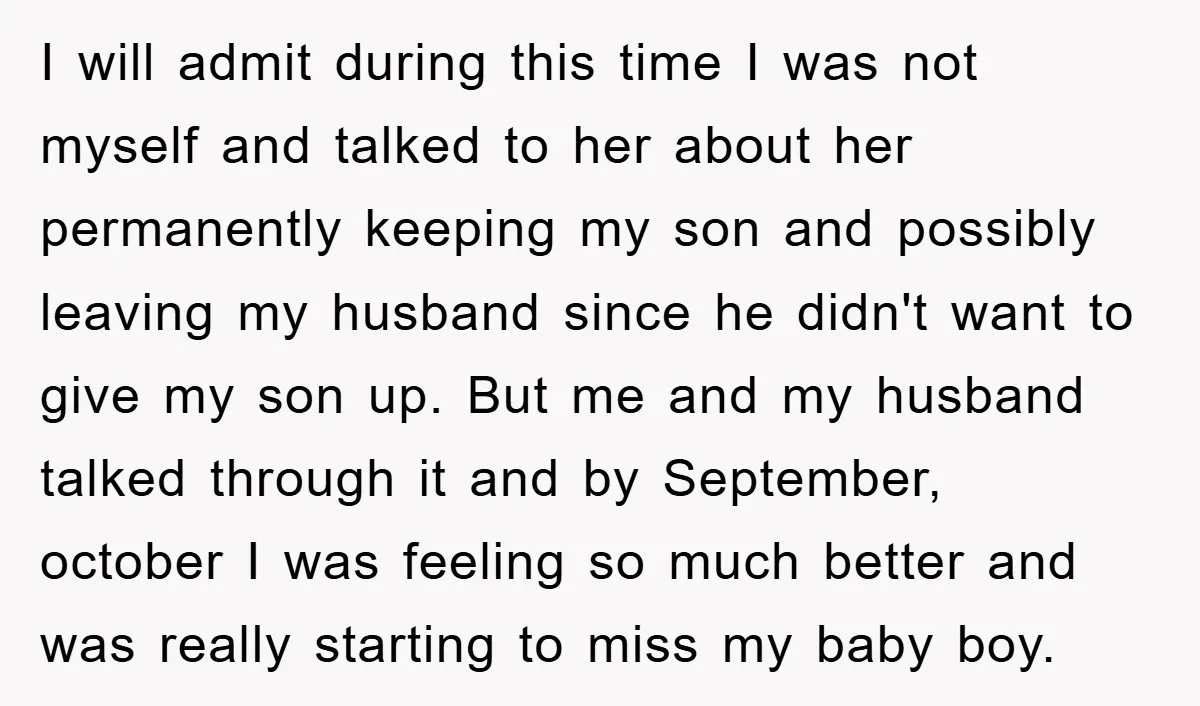 I will admit during this time I was not myself and talked to her about her permanently keeping my son and possibly leaving my husband since he didn't want to...