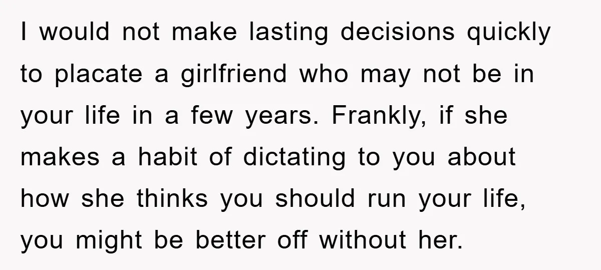 I would not make lasting decisions quickly to placate a girlfriend who may not be in your life in a few years. Frankly, if she makes a habit of dictating...
