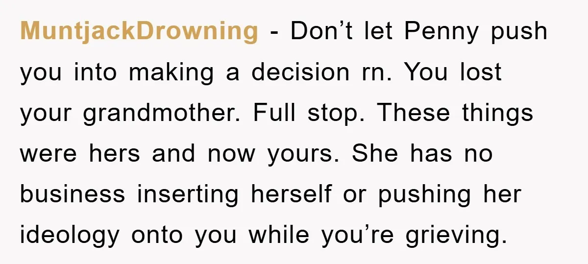 MuntjackDrowning − Don’t let Penny push you into making a decision rn. You lost your grandmother. Full stop. These things were hers and now yours. She has no business inserting...