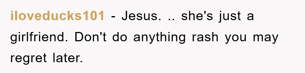 iloveducks101 − Jesus. .. she's just a girlfriend. Don't do anything rash you may regret later.