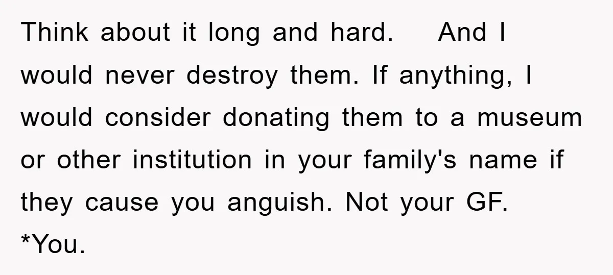Think about it long and hard. And I would never destroy them. If anything, I would consider donating them to a museum or other institution in your family's name if...