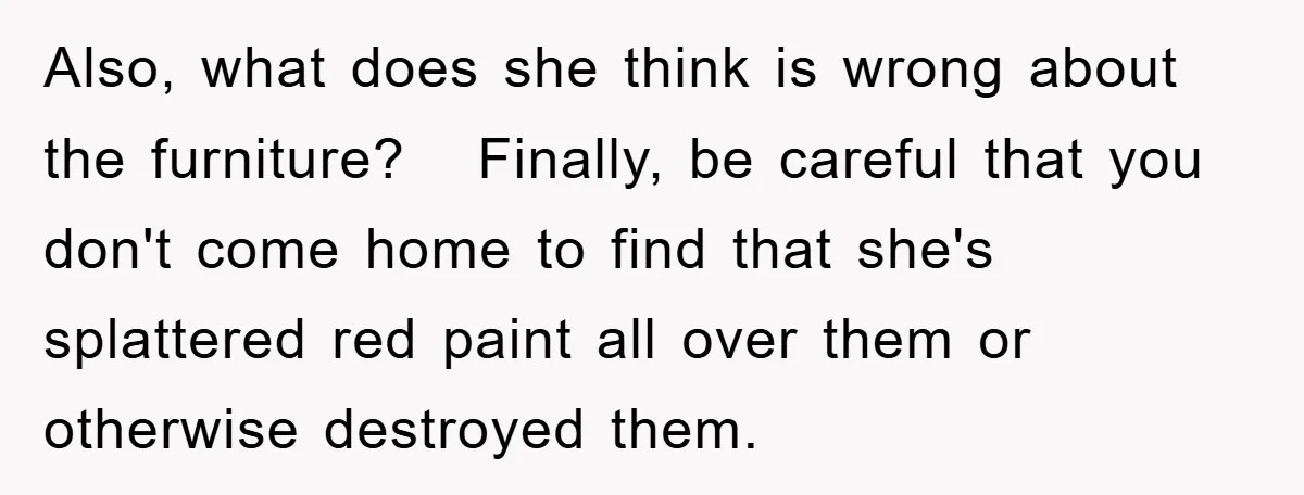 Also, what does she think is wrong about the furniture? Finally, be careful that you don't come home to find that she's splattered red paint all over them or otherwise...