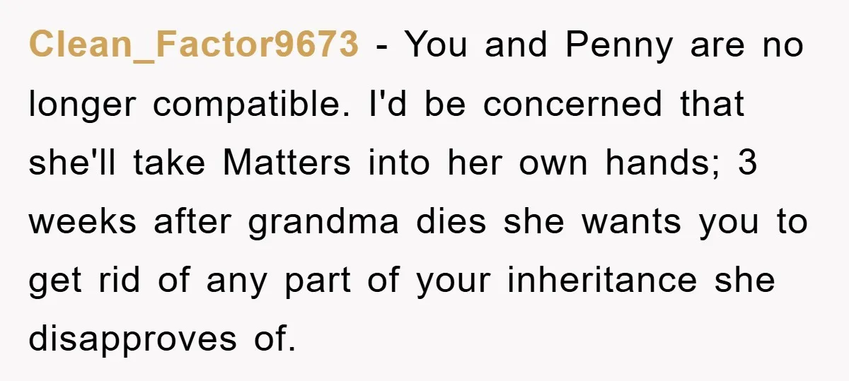 Clean_Factor9673 − You and Penny are no longer compatible. I'd be concerned that she'll take Matters into her own hands; 3 weeks after grandma dies she wants you to get...