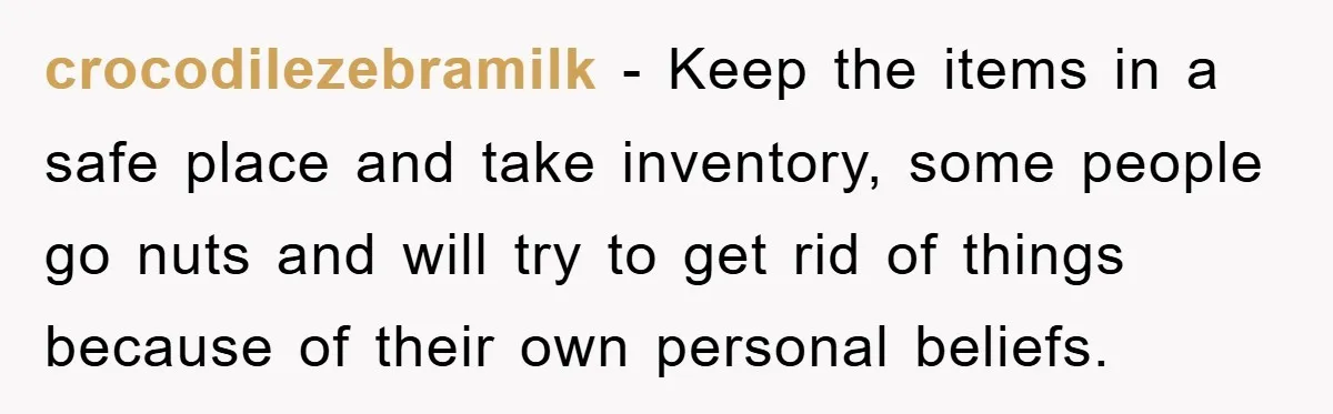 crocodilezebramilk − Keep the items in a safe place and take inventory, some people go nuts and will try to get rid of things because of their own personal beliefs.