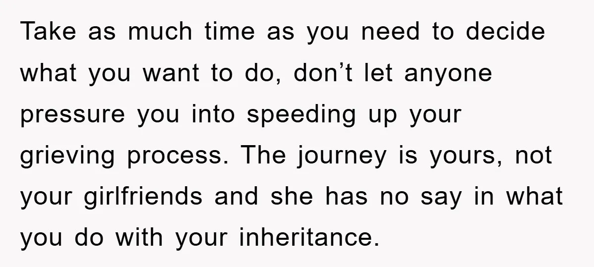 Take as much time as you need to decide what you want to do, don’t let anyone pressure you into speeding up your grieving process. The journey is yours, not...