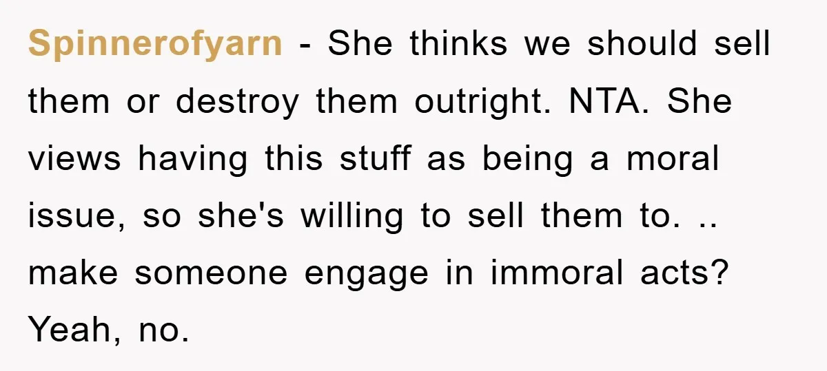 Spinnerofyarn − She thinks we should sell them or destroy them outright. NTA. She views having this stuff as being a moral issue, so she's willing to sell them to....