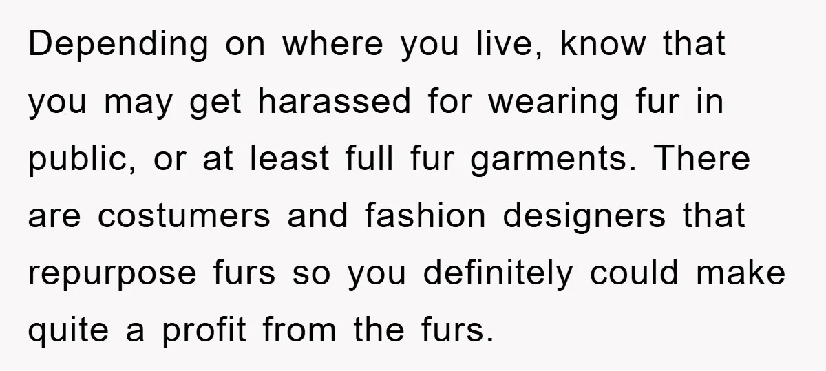Depending on where you live, know that you may get harassed for wearing fur in public, or at least full fur garments. There are costumers and fashion designers that repurpose...