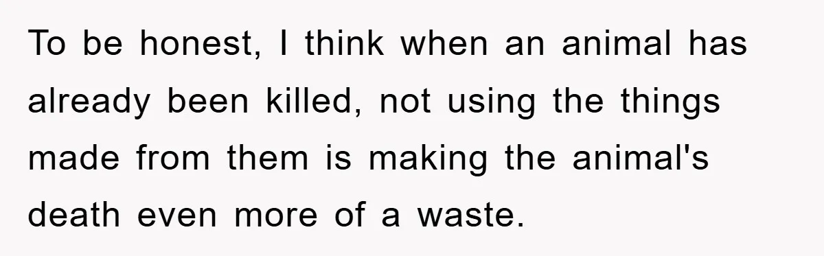 To be honest, I think when an animal has already been killed, not using the things made from them is making the animal's death even more of a waste.