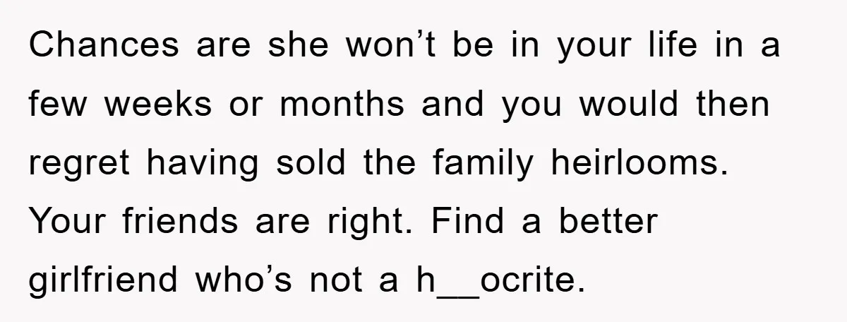Chances are she won’t be in your life in a few weeks or months and you would then regret having sold the family heirlooms. Your friends are right. Find a...